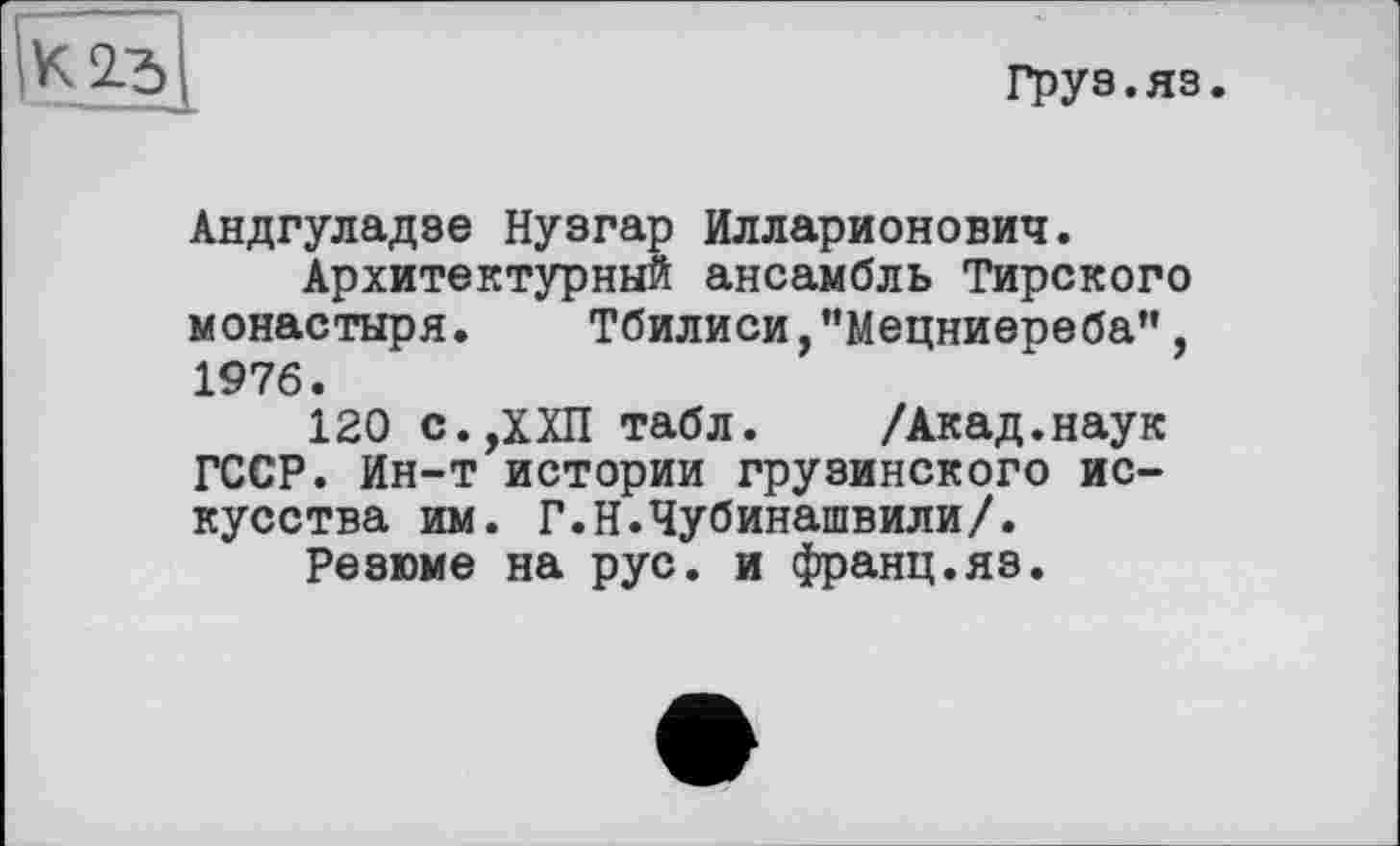 ﻿К 2.5
груз.яз.
Андгуладзе Нузгар Илларионович.
Архитектурный ансамбль Тирского монастыря. Тбилиси,"Мецниереба", 1976.
120 с.,ХХП табл. /Акад.наук ГССР. Ин-т истории грузинского искусства им. Г.Н.Чубинашвили/.
Резюме на рус. и франц.яз.